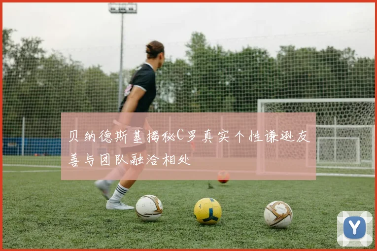 贝纳德斯基揭秘C罗真实个性谦逊友善与团队融洽相处