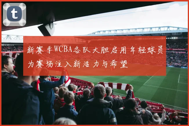 新赛季WCBA各队大胆启用年轻球员为赛场注入新活力与希望