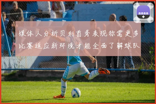 媒体人分析贝利首秀表现称需更多比赛适应新环境才能全面了解球队