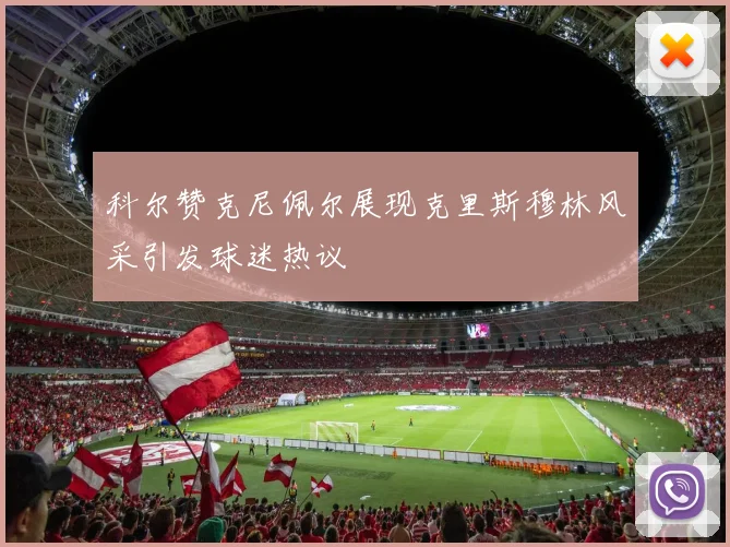 科尔赞克尼佩尔展现克里斯穆林风采引发球迷热议