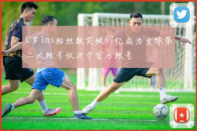 C罗ins粉丝数突破67亿成为全球第二大账号仅次于官方账号