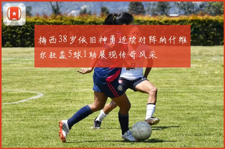 梅西38岁依旧神勇连续对阵纳什维尔狂轰5球1助展现传奇风采