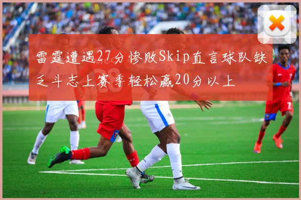 雷霆遭遇27分惨败Skip直言球队缺乏斗志上赛季轻松赢20分以上