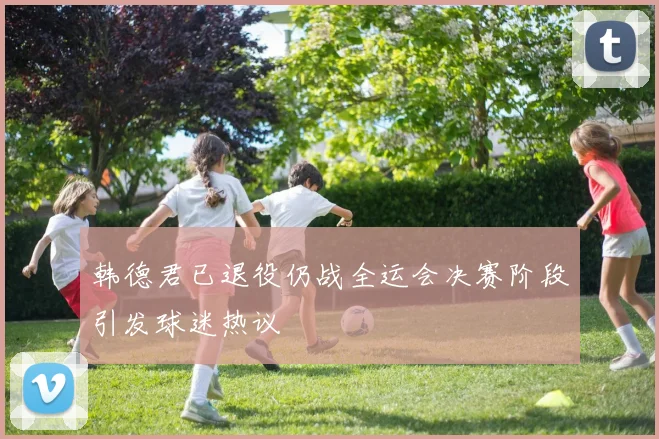 韩德君已退役仍战全运会决赛阶段引发球迷热议