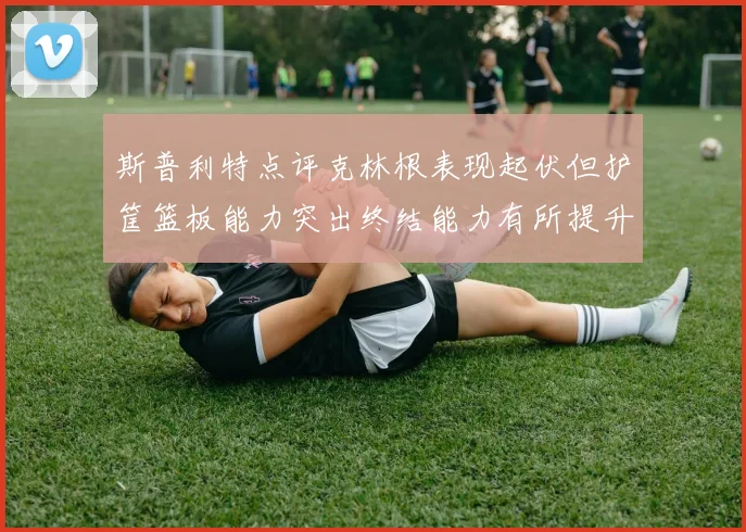 斯普利特点评克林根表现起伏但护筐篮板能力突出终结能力有所提升