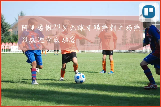 阿里感慨29岁无球可踢热刺主场热烈欢迎令我动容