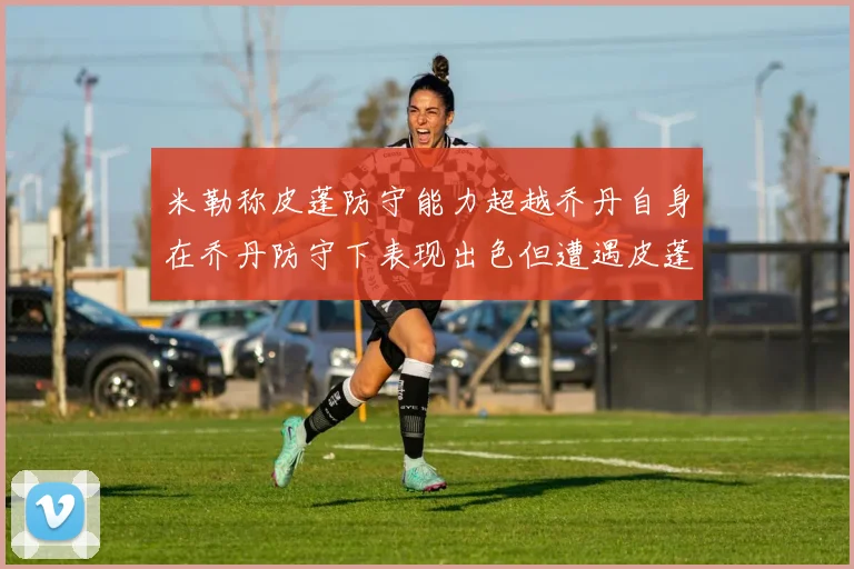 米勒称皮蓬防守能力超越乔丹自身在乔丹防守下表现出色但遭遇皮蓬阻击