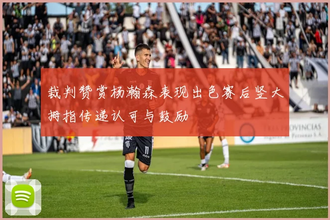 裁判赞赏杨瀚森表现出色赛后竖大拇指传递认可与鼓励