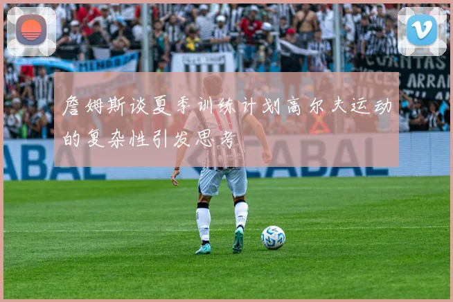 詹姆斯谈夏季训练计划高尔夫运动的复杂性引发思考