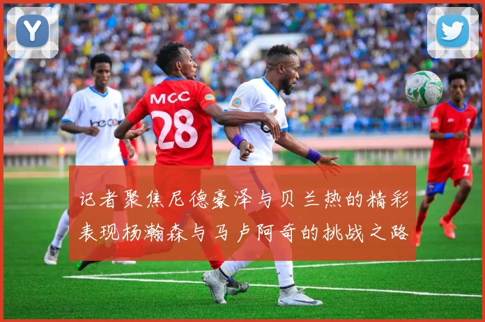 记者聚焦尼德豪泽与贝兰热的精彩表现杨瀚森与马卢阿奇的挑战之路依旧艰难