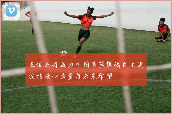 王俊杰将成为中国男篮锋线自主进攻的核心力量与未来希望