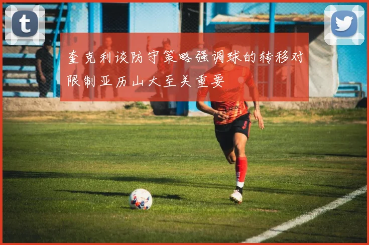 奎克利谈防守策略强调球的转移对限制亚历山大至关重要