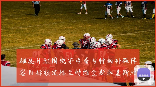 雄鹿计划围绕字母哥与特纳补强阵容目标锁定格兰特维金斯和基斯珀特