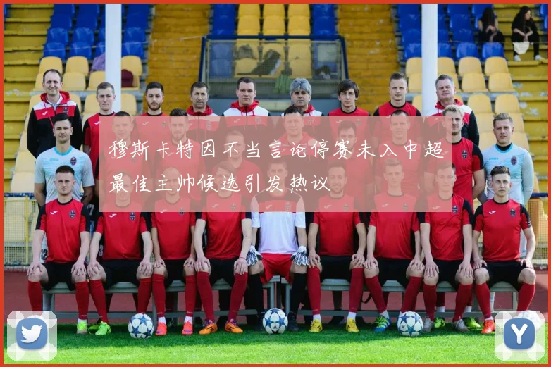 穆斯卡特因不当言论停赛未入中超最佳主帅候选引发热议