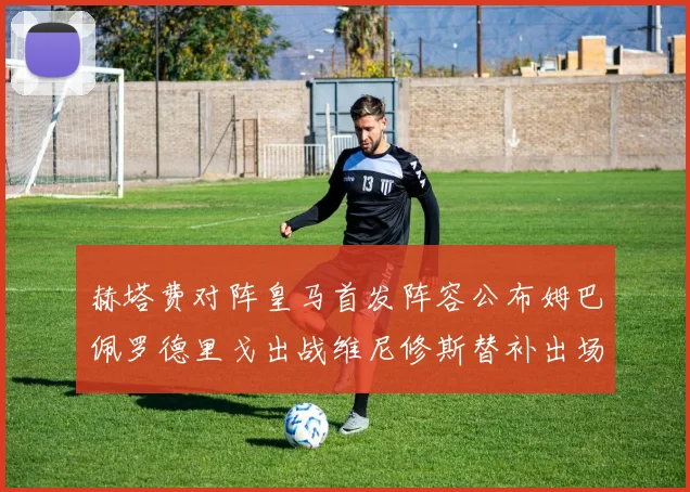 赫塔费对阵皇马首发阵容公布姆巴佩罗德里戈出战维尼修斯替补出场