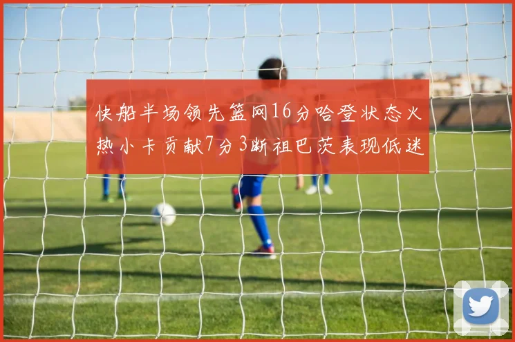 快船半场领先篮网16分哈登状态火热小卡贡献7分3断祖巴茨表现低迷