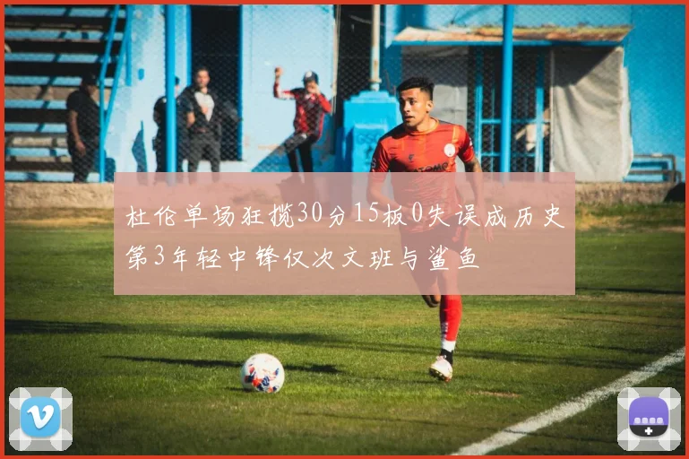 杜伦单场狂揽30分15板0失误成历史第3年轻中锋仅次文班与鲨鱼