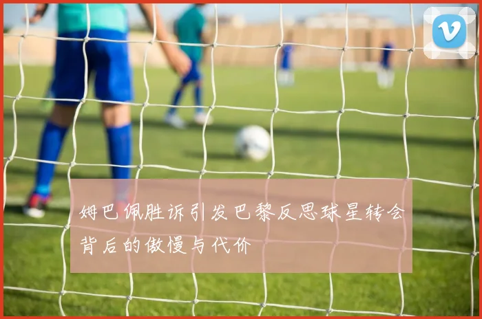 姆巴佩胜诉引发巴黎反思球星转会背后的傲慢与代价