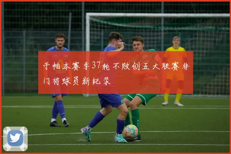 于帕本赛季37轮不败创五大联赛非门将球员新纪录