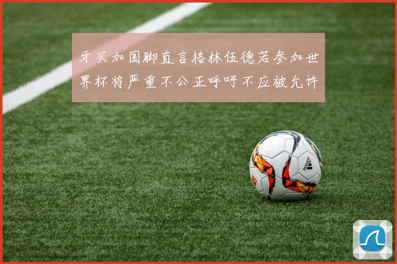 牙买加国脚直言格林伍德若参加世界杯将严重不公正呼吁不应被允许