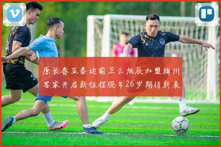 原长春亚泰边前卫么旭辰加盟梅州客家开启新征程现年26岁期待新表现