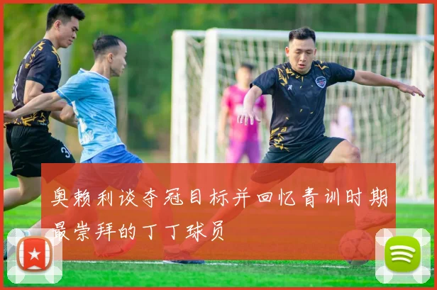 奥赖利谈夺冠目标并回忆青训时期最崇拜的丁丁球员