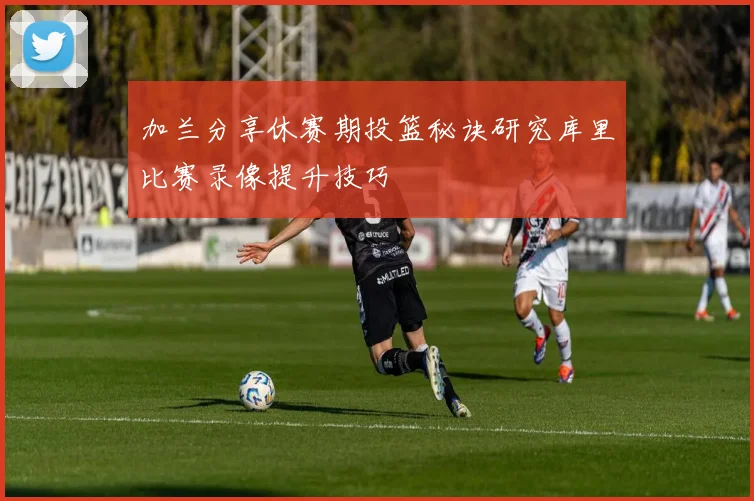 加兰分享休赛期投篮秘诀研究库里比赛录像提升技巧