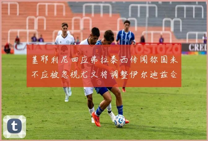 基耶利尼回应弗拉泰西传闻称国米不应被忽视尤文将调整伊尔迪兹合同内容