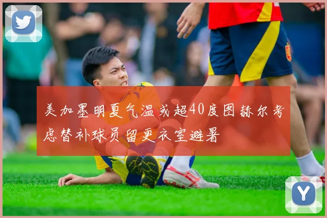 美加墨明夏气温或超40度图赫尔考虑替补球员留更衣室避暑