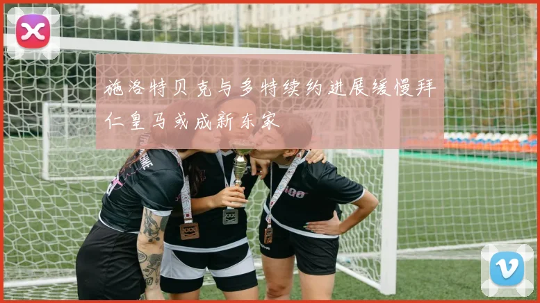 施洛特贝克与多特续约进展缓慢拜仁皇马或成新东家