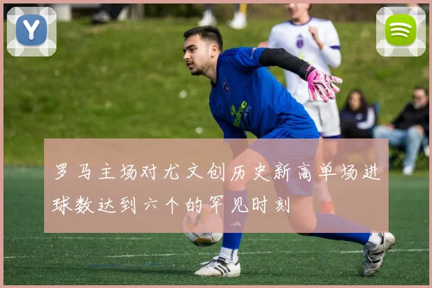 罗马主场对尤文创历史新高单场进球数达到六个的罕见时刻