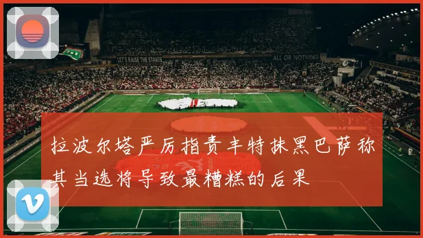 拉波尔塔严厉指责丰特抹黑巴萨称其当选将导致最糟糕的后果