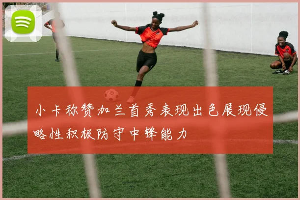 小卡称赞加兰首秀表现出色展现侵略性积极防守中锋能力