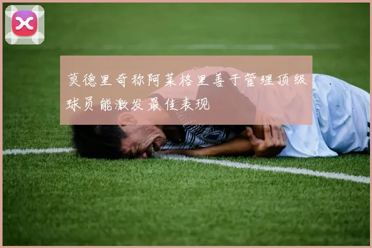 莫德里奇称阿莱格里善于管理顶级球员能激发最佳表现