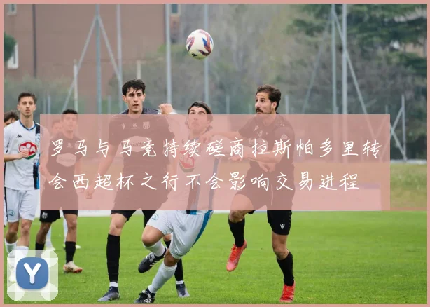 罗马与马竞持续磋商拉斯帕多里转会西超杯之行不会影响交易进程