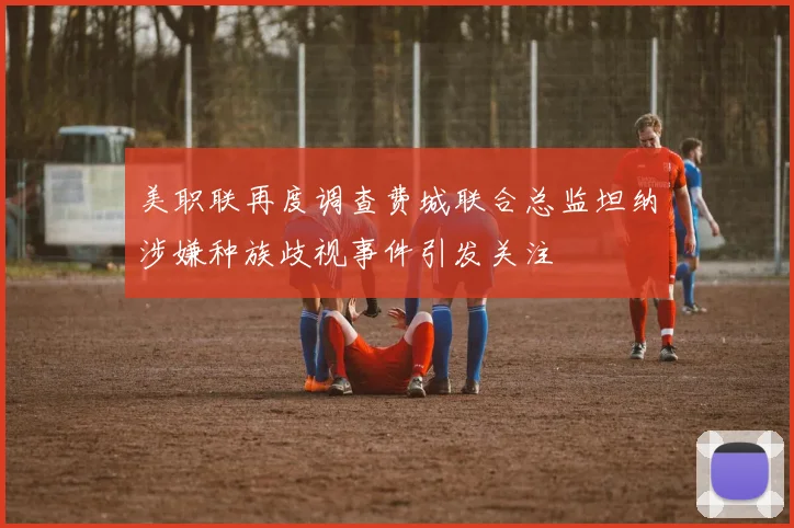 美职联再度调查费城联合总监坦纳涉嫌种族歧视事件引发关注