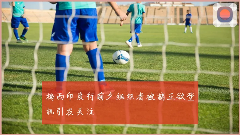 梅西印度行前夕组织者被捕正欲登机引发关注