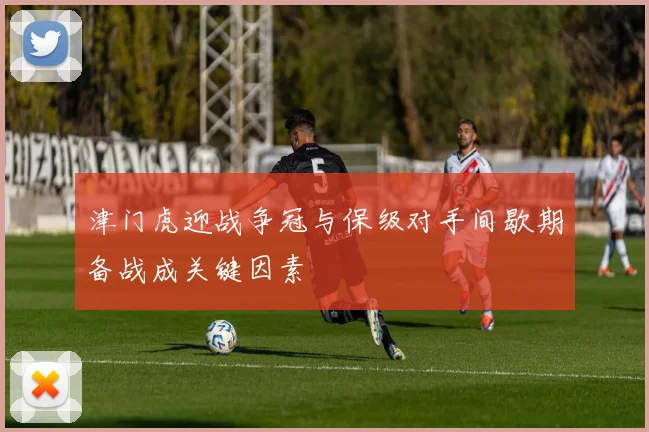 津门虎迎战争冠与保级对手间歇期备战成关键因素